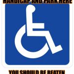 handicap sign | IF YOUR NOT HANDICAP AND PARK HERE; YOU SHOULD BE BEATEN UNTIL YOU ACTUALLY NEED IT | image tagged in handicap sign | made w/ Imgflip meme maker