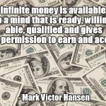 infinite money | Infinite money is available to a mind that is ready, willing, able, qualified and gives itself permission to earn and accept it; - Mark Victor Hansen | image tagged in infinite money | made w/ Imgflip meme maker