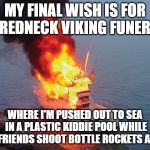 boat-on-fire | MY FINAL WISH IS FOR A REDNECK VIKING FUNERAL; WHERE I'M PUSHED OUT TO SEA IN A PLASTIC KIDDIE POOL WHILE MY FRIENDS SHOOT BOTTLE ROCKETS AT ME | image tagged in boat-on-fire | made w/ Imgflip meme maker