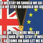 Brexit | SHOULD WE STAY OR SHOULD WE GO NOW? 
  SHOULD WE STAY OR SHOULD WE GO NOW? IF WE GO THERE WILL BE TROUBLE AND IF WE STAY IT WILL BE DOUBLE, SO COME ON AND LET ME KNOW.... | image tagged in brexit | made w/ Imgflip meme maker