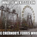 CHERNOBYL  | WHAT IF WE KISSED ON; 😳THE CHERNOBYL FERRIS WHEEL😳 | image tagged in chernobyl | made w/ Imgflip meme maker