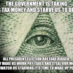 Illuminati | THE GOVERNMENT IS TAKING OUR TAX MONEY AND STARVE US TO DEATH; ALL PRESIDENT ELECTION ARE FAKE RIGGED. THEY MAKE US WORK PAY TAXES AND STEAL OUR MONEY AND WATCH US STARVING.IT'S TIME TO WAKE UP PEOPLE | image tagged in illuminati | made w/ Imgflip meme maker