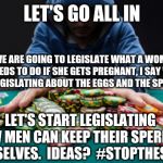 All in | LET'S GO ALL IN; IF WE ARE GOING TO LEGISLATE WHAT A WOMAN NEEDS TO DO IF SHE GETS PREGNANT, I SAY WE START LEGISLATING ABOUT THE EGGS AND THE SPERM TOO. LET'S START LEGISLATING HOW MEN CAN KEEP THEIR SPERM TO THEMSELVES.  IDEAS?  #STOPTHESPERM | image tagged in all in | made w/ Imgflip meme maker