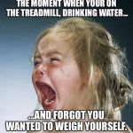 little girl screaming | THE MOMENT WHEN YOUR ON THE TREADMILL, DRINKING WATER... ...AND FORGOT YOU WANTED TO WEIGH YOURSELF. | image tagged in little girl screaming | made w/ Imgflip meme maker