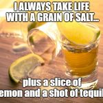 tequila shot | I ALWAYS TAKE LIFE WITH A GRAIN OF SALT... plus a slice of lemon and a shot of tequila | image tagged in tequila shot | made w/ Imgflip meme maker