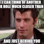Grease black hole | I CAN THINK OF ANOTHER BLACK HOLE MUCH CLOSER THAN THAT; AND JUST BEHIND YOU | image tagged in grease black hole | made w/ Imgflip meme maker