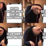 despicable me  meme  | GET SO MANY VIEWS ON IT; UPLOAD YOUTUBE VIDEOS RANTING ABOUT FURRIES; LET A FURRY OWO ON YOU; LET A FURRY OWO ON YOU | image tagged in despicable me meme | made w/ Imgflip meme maker