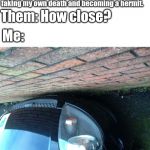 I am this close... | Me: I'm super close to the point of faking my own death and becoming a hermit. Them: How close? Me: | image tagged in i am this close | made w/ Imgflip meme maker