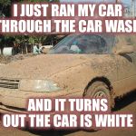 Shocking!! | I JUST RAN MY CAR THROUGH THE CAR WASH; AND IT TURNS OUT THE CAR IS WHITE | image tagged in dirty car,surprise | made w/ Imgflip meme maker