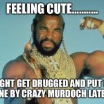 Mr T | FEELING CUTE........... MIGHT GET DRUGGED AND PUT ON A PLANE BY CRAZY MURDOCH LATER, IDK | image tagged in memes,mr t | made w/ Imgflip meme maker