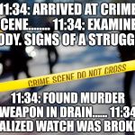 Crime scene Pun | 11:34: ARRIVED AT CRIME SCENE........
11:34: EXAMINED BODY. SIGNS OF A STRUGGLE; 11:34: FOUND MURDER WEAPON IN DRAIN......
11:34: REALIZED WATCH WAS BROKEN! | image tagged in crime scene,puns | made w/ Imgflip meme maker