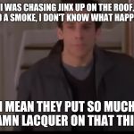 So Much Lacquer | I WAS CHASING JINX UP ON THE ROOF, I HAD A SMOKE, I DON'T KNOW WHAT HAPPENED; I MEAN THEY PUT SO MUCH DAMN LACQUER ON THAT THING | image tagged in so much lacquer | made w/ Imgflip meme maker