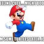 Maarrioo | FEELING CUTE.... MIGHT BODY; SLAM SOME TURTLES LATER. IDK.... | image tagged in maarrioo,mario,super mario,mario kart,super mario bros,funny memes | made w/ Imgflip meme maker