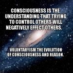 milky way background | CONSCIOUSNESS IS THE UNDERSTANDING THAT TRYING TO CONTROL OTHERS WILL NEGATIVELY EFFECT OTHERS. VOLUNTARYISM THE EVOLUTION OF CONSCIOUSNESS AND REASON. | image tagged in milky way background | made w/ Imgflip meme maker