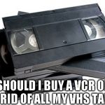 vhs | SHOULD I BUY A VCR OR GET RID OF ALL MY VHS TAPES? | image tagged in vhs | made w/ Imgflip meme maker