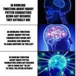 JK trowling | JK ROWLING TWEETING ABOUT HARRY POTTER CHARACTERS BEING GAY BECAUSE THEY ACTUALLY ARE; JK ROWLING TWEETING ABOUT HARRY POTTER CHARACTERS BEING GAY BECAUSE SHE WANTED TO GAIN SUPPORT OF THE LEFT; JK ROWLING TWEETING ABOUT HARRY POTTER CHARACTERS BEING GAY BECAUSE SHE IS GOING SAY "JK LOL" TO TROLL THE ENTIRE INTERNET | image tagged in mind blow | made w/ Imgflip meme maker