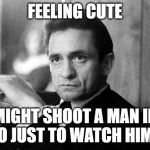 Johnny Cash | FEELING CUTE; MIGHT SHOOT A MAN IN RENO JUST TO WATCH HIM DIE. | image tagged in johnny cash | made w/ Imgflip meme maker