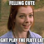Allison Hannigan American Pie | FELLING CUTE; MIGHT PLAY THE FLUTE LATER | image tagged in allison hannigan american pie | made w/ Imgflip meme maker