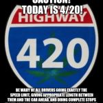 4/20 BEWARE! | CAUTION! TODAY IS 4/20! BE WARY OF ALL DRIVERS GOING EXACTLY THE SPEED LIMIT, GIVING APPROPRIATE LENGTH BETWEEN THEM AND THE CAR AHEAD, AND DOING COMPLETE STOPS IN LIEU OF CALIFORNIA STOPS. THEY ARE PROBABLY STONED. | image tagged in highway 420,420,stoned,driving,happy 420,high | made w/ Imgflip meme maker