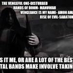 Vengeance | THE VENGEFUL ONE-DISTURBED
                                                        HANDS OF DOOM- MANOWAR
                                                                    VENGEANCE IS MY NAME- AMON AMARTH
                                                           RISE OF EVIL-SABATON; IS IT ME, OR ARE A LOT OF THE BEST SONGS METAL BANDS MAKE INVOLVE TAKING REVENGE. | image tagged in vengeance,sabaton,amon amarth,manowar,disturbed,metal | made w/ Imgflip meme maker