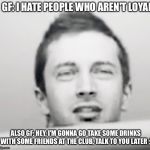 What she really up to? | GF: I HATE PEOPLE WHO AREN'T LOYAL; ALSO GF: HEY, I'M GONNA GO TAKE SOME DRINKS WITH SOME FRIENDS AT THE CLUB, TALK TO YOU LATER ;) | image tagged in tyler joseph what,girlfriend,suspicious | made w/ Imgflip meme maker