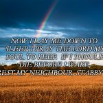 Scenery  | NOW I LAY ME DOWN TO SLEEP,
I PRAY THE LORD MY SOUL TO KEEP. 
IF I SHOULD DIE BEFORE I WAKE, 
ARREST MY NEIGHBOUR, STABBY JAKE. | image tagged in scenery | made w/ Imgflip meme maker