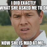 confused man | I DID EXACTLY WHAT SHE ASKED ME TO DO; NOW SHE IS MAD AT ME... | image tagged in confused man | made w/ Imgflip meme maker