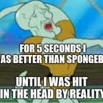 handsome squidward | FOR 5 SECONDS I WAS BETTER THAN SPONGEBOB; UNTIL I WAS HIT IN THE HEAD BY REALITY | image tagged in handsome squidward | made w/ Imgflip meme maker