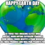 Earth Day | HAPPY EARTH DAY; TO THOSE TREE-HUGGING ELITIST WHO DOESN'T MIND BUYING EXPENSIVE PRODUCE FROM WHOLE FOODS DESPITE A POOR MIGRANT PICKS THOSE PRODUCE AND WAS PAID PEANUTS FOR IT. | image tagged in earth day | made w/ Imgflip meme maker