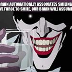 Joker Smiling with Water | OUR BRAIN AUTOMATICALLY ASSOCIATES SMILING WITH HAPPINESS IF WE FORCE TO SMILE, OUR BRAIN WILL ASSUME WE ARE HAPPY. | image tagged in joker smiling with water | made w/ Imgflip meme maker