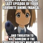 Anime memes | WHEN YOU WATCH THE LAST EPISODE OF YOUR FAVORITE ANIME/MANGA... ...AND THREATEN TO KILL SOMEONE IF THE CREATOR DOESN'T MAKE MORE. | image tagged in anime memes | made w/ Imgflip meme maker