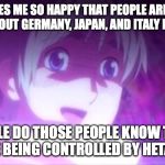 Hetalia fans are using history to their advantage | IT MAKES ME SO HAPPY THAT PEOPLE ARE USING MEMES ABOUT GERMANY, JAPAN, AND ITALY FROM WWII; LITTLE DO THOSE PEOPLE KNOW THAT THEY ARE BEING CONTROLLED BY HETALIA FANS | image tagged in hetalia,hetaliamemes,hetaliarussia,hetaliairl,hetaliaandhistory | made w/ Imgflip meme maker