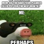 Perhaps Cow | ME: *COMES HOME*       
MOM: DO YOU HAVE YOUR PLANNER FILLED PUT FOR THE NEXT MONTH? ME: | image tagged in perhaps cow | made w/ Imgflip meme maker