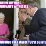 Jehovah's Witnesses | I DON'T KNOW ANYTHING ABOUT JEHOVAH'S WITNESSES; OH GOOD THEN MAYBE YOU'LL BE INTERESTED | image tagged in jehovas witness,jehovah's witness | made w/ Imgflip meme maker