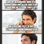 two guys talking | SAW MY NEIGHBOUR, WHO IS A DWARF,  WAITING AT THE BUS STOP. I SAID HOP IN, I'LL GIVE YOU A LIFT; HE TOLD ME TO F**K OFF.  I THOUGHT HOW UNGRATEFUL; SO I ZIPPED MY BACKPACK  UP AGAIN AND CARRIED ON WALKING | image tagged in two guys talking | made w/ Imgflip meme maker