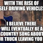 country music | WITH THE RISE OF SELF DRIVING VEHICLES; I BELIEVE THERE WILL EVENTUALLY BE A COUNTRY SONG ABOUT YOUR TRUCK LEAVING YOU TOO | image tagged in country music,memes | made w/ Imgflip meme maker