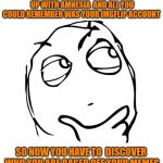 just an idea humm.. lol | CAN YOU IMAGINE IF YOU WOKE UP WITH AMNESIA  AND ALL YOU COULD REMEMBER WAS YOUR IMGFLIP ACCOUNT; SO NOW YOU HAVE TO  DISCOVER WHO YOU ARE BASED OFF YOUR MEMES | image tagged in memes,question rage face,amnesia,imgflip | made w/ Imgflip meme maker