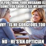 Two women talking on a bench | IF YOU THINK YOUR HUSBAND IS HANDSOME, YOU SHOULD SEE MY BOYFRIEND; WHY - IS HE GORGEOUS TOO ? NO - HE'S AN OPTICIAN | image tagged in two women talking on a bench | made w/ Imgflip meme maker