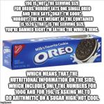 "Serving size" is a lie! | 19G IS *NOT* THE SERVING SIZE FOR OREOS. NOBODY EATS ONE SINGLE OREO AND THEN SAYS "OKAY, I'M GOOD". *NOBODY*. THE NET WEIGHT OF THE CONTAINER IS 152G. *THAT* IS THE SERVING SIZE, YOU'RE DAMNED RIGHT I'M EATING THE WHOLE THING. WHICH MEANS THAT THE NUTRITIONAL INFORMATION ON THE SIDE, WHICH INCLUDES ONLY THE NUMBERS FOR 100G AND FOR 19G, IS ASKING ME TO DO ARITHMETIC ON A SUGAR HIGH. NOT COOL. | image tagged in oreos,serving,mathematics,arithmetic,nutrition | made w/ Imgflip meme maker