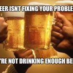 Beers | IF BEER ISNT FIXING YOUR PROBLEMS; YOU'RE NOT DRINKING ENOUGH BEERS | image tagged in beers | made w/ Imgflip meme maker
