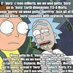 Rick and Morty | C' *burp* c'mon mMorty, we we wee gotta *burp* go to *burp* Earth dimension 113-A Morty, aaaan*burrrp*nd weee gotta *burrrrrp* lace all of the drrriiiinking water *burp* supplies with oxytocin, mmmMorty. Weee gotta do it, *burp* Morty. For all of Earth, Morty. We we we have to, mMorty, for all life on Earth, Morty. Oxytocin, Morty. Everywhere, Morty, we're gonna spread it *burp* everywhere Morty. It's gonna be great, mMorty, you'll see when you *burp* see it MmmMorty | image tagged in rick and morty | made w/ Imgflip meme maker