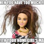 Messy Barbie | WHEN YOU HAVE TOO MUCH FUN; WITH YOUR HOMEGIRL'S MAN. | image tagged in messy barbie | made w/ Imgflip meme maker