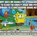 Spongebob Cleaning | WHY DOES MR KRABS PAY SPONGEBOB TO CLEAN THE KRUSTY KRAB AND PAY SQUIDWARD TO STAND AROUND DOING NOTHING; WHEN HE COULD JUST GIVE SQUIDWARD A BUCKET OF WATER AND SOAP TO DIP SPONGEBOB IN TO CLEAN WITH? | image tagged in spongebob cleaning | made w/ Imgflip meme maker