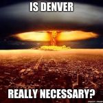 Atomic bomb | IS DENVER; REALLY NECESSARY? | image tagged in atomic bomb | made w/ Imgflip meme maker