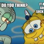 Squidward and Spongebob | WHAT DO YOU THINK? IT AIN'T GONNA SUCK ITSELF | image tagged in squidward and spongebob | made w/ Imgflip meme maker