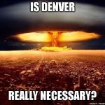 Atomic bomb | IS DENVER; REALLY NECESSARY? | image tagged in atomic bomb | made w/ Imgflip meme maker