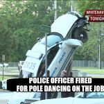 Police Car up a pole crashes into a pole dancing on a pole | POLICE OFFICER FIRED FOR POLE DANCING ON THE JOB. | image tagged in police car up a pole crashes into a pole dancing on a pole | made w/ Imgflip meme maker