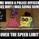 That's gonna be a hefty ticket!
Spongebob week April 28- May 5th 
An Egos production | ME WHEN A POLICE OFFICER ASKS WHY I WAS GOING 60MPH; OVER THE SPEED LIMIT | image tagged in spongebob black eye | made w/ Imgflip meme maker