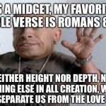midget | AS A MIDGET, MY FAVORITE BIBLE VERSE IS ROMANS 8:29; “NEITHER HEIGHT NOR DEPTH, NOR ANYTHING ELSE IN ALL CREATION, WILL BE ABLE TO SEPARATE US FROM THE LOVE OF GOD...” | image tagged in midget | made w/ Imgflip meme maker