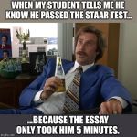 anchorman speechless | WHEN MY STUDENT TELLS ME HE KNOW HE PASSED THE STAAR TEST... ...BECAUSE THE ESSAY ONLY TOOK HIM 5 MINUTES. | image tagged in anchorman speechless | made w/ Imgflip meme maker